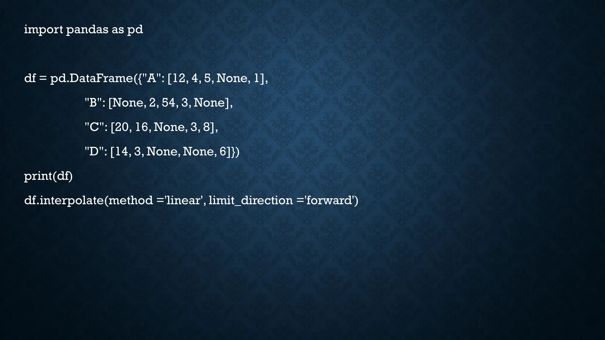 import pandas as pd
df = pd.DataFrame({"A": [12, 4, 5, None, 1],
"B": [None, 2, 54, 3, None],
"C": [20, 16, None, 3, 8],
"D": [14, 3, None, None, 6]})
print(df)
df.interpolate(method ='linear', limit_direction ='forward')
 