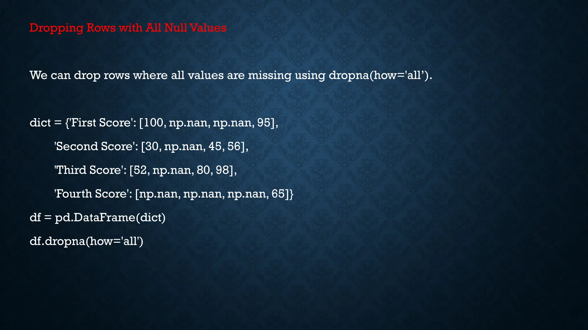 Dropping Rows with All Null Values
We can drop rows where all values are missing using dropna(how='all’).
dict = {'First Score': [100, np.nan, np.nan, 95],
'Second Score': [30, np.nan, 45, 56],
'Third Score': [52, np.nan, 80, 98],
'Fourth Score': [np.nan, np.nan, np.nan, 65]}
df = pd.DataFrame(dict)
df.dropna(how='all')
 