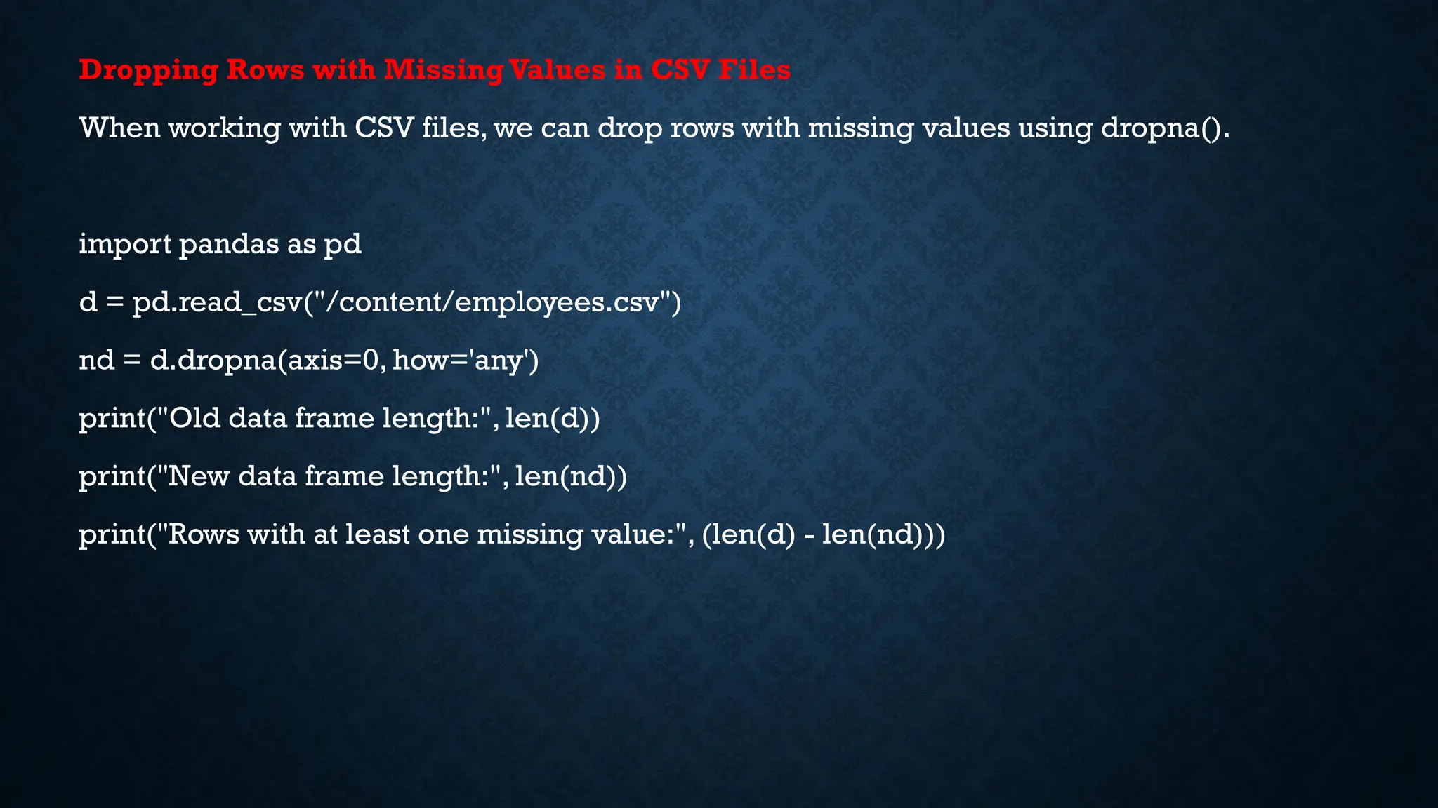 Dropping Rows with MissingValues in CSV Files
When working with CSV files, we can drop rows with missing values using dropna().
import pandas as pd
d = pd.read_csv("/content/employees.csv")
nd = d.dropna(axis=0, how='any')
print("Old data frame length:", len(d))
print("New data frame length:", len(nd))
print("Rows with at least one missing value:", (len(d) - len(nd)))
 