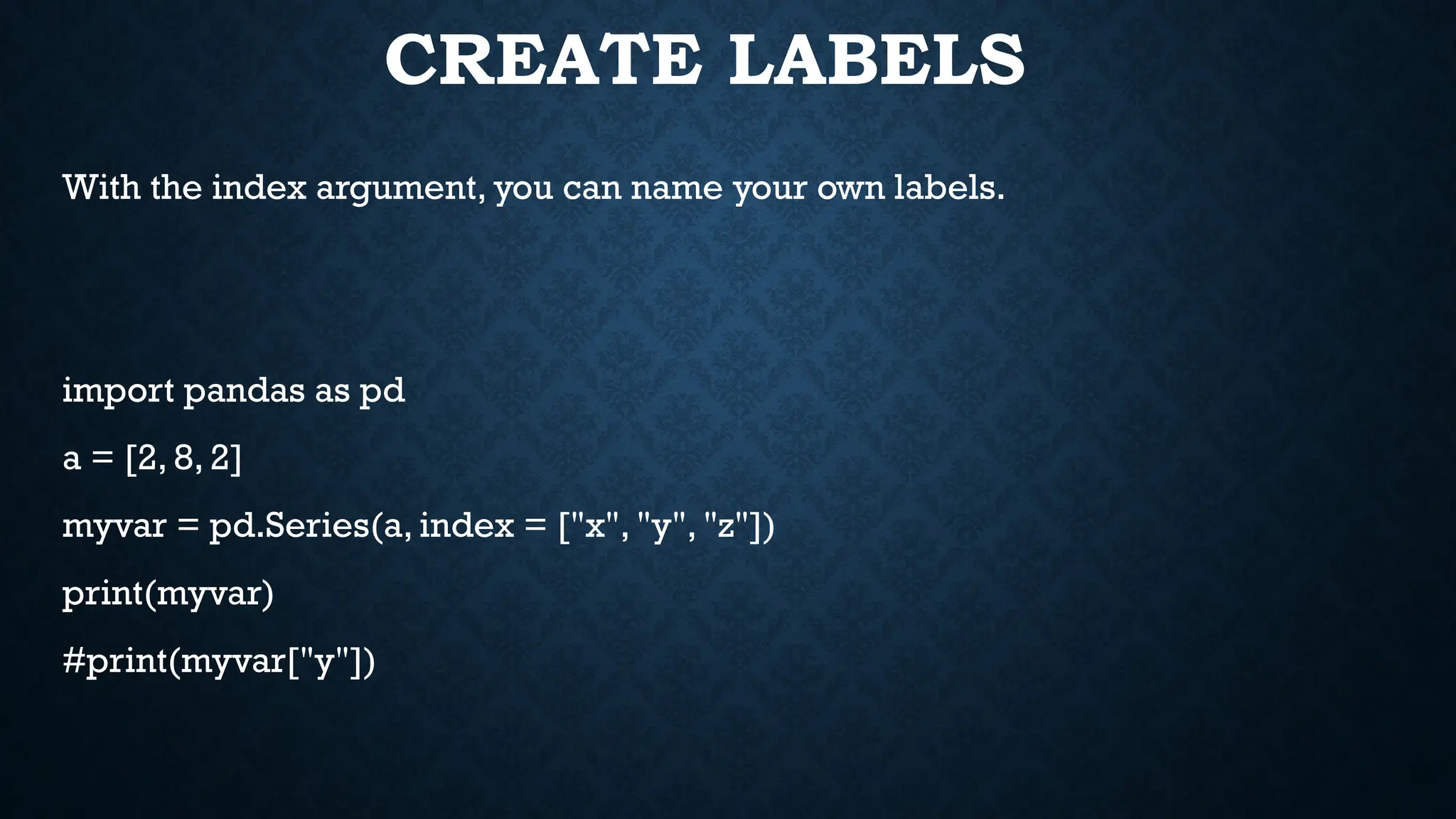 CREATE LABELS
With the index argument, you can name your own labels.
import pandas as pd
a = [2, 8, 2]
myvar = pd.Series(a, index = ["x", "y", "z"])
print(myvar)
#print(myvar["y"])
 