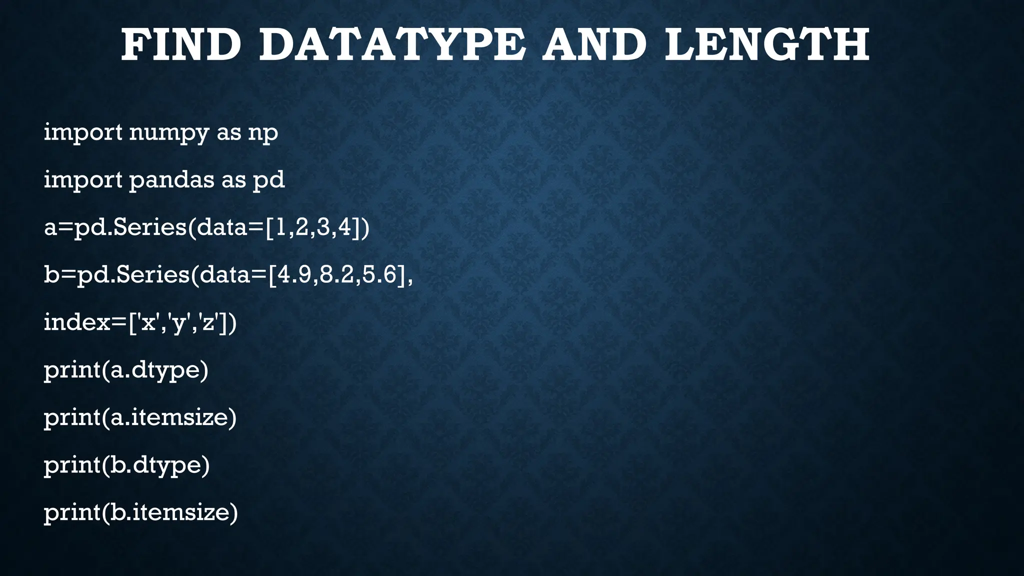 FIND DATATYPE AND LENGTH
import numpy as np
import pandas as pd
a=pd.Series(data=[1,2,3,4])
b=pd.Series(data=[4.9,8.2,5.6],
index=['x','y','z'])
print(a.dtype)
print(a.itemsize)
print(b.dtype)
print(b.itemsize)
 