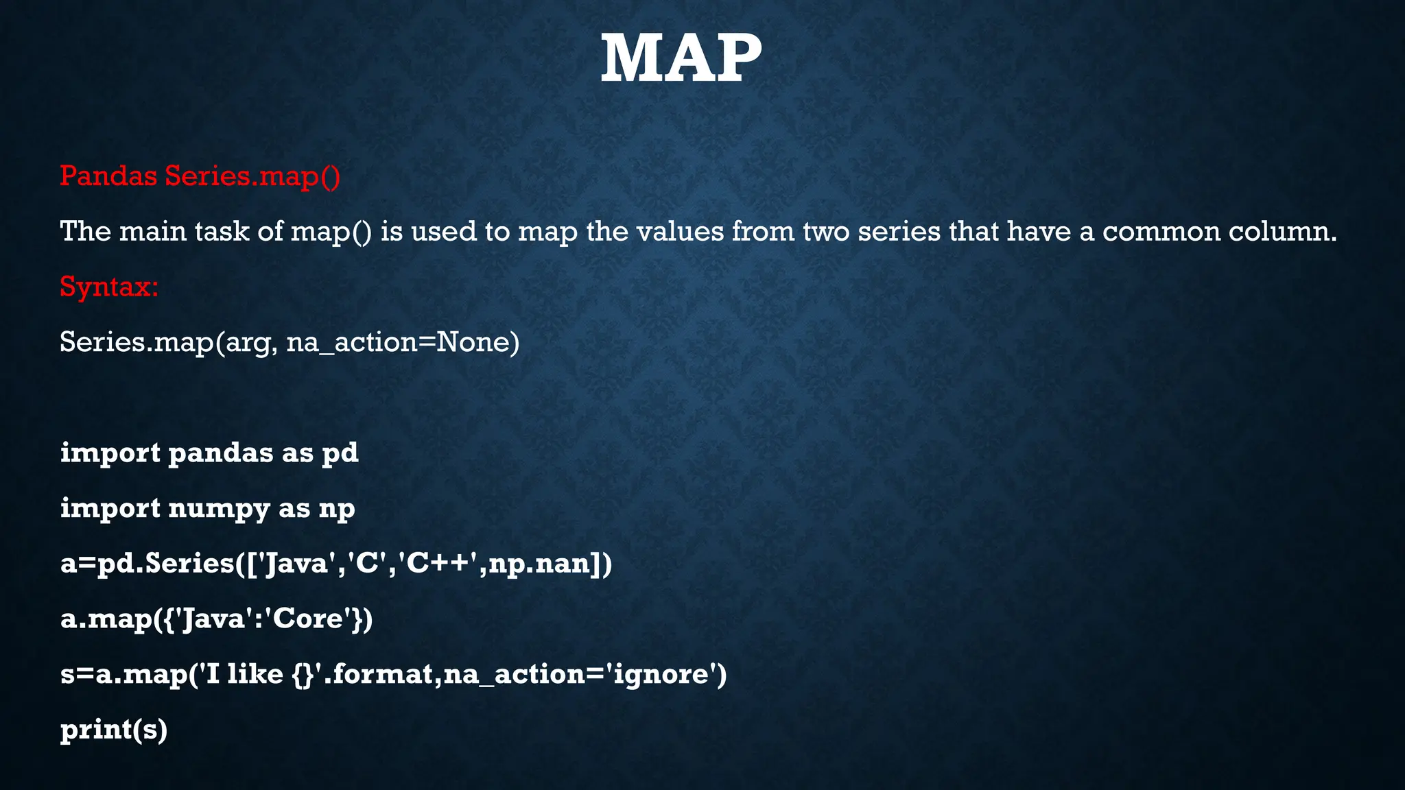 MAP
Pandas Series.map()
The main task of map() is used to map the values from two series that have a common column.
Syntax:
Series.map(arg, na_action=None)
import pandas as pd
import numpy as np
a=pd.Series(['Java','C','C++',np.nan])
a.map({'Java':'Core'})
s=a.map('I like {}'.format,na_action='ignore')
print(s)
 