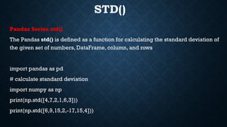 STD()
Pandas Series.std()
The Pandas std() is defined as a function for calculating the standard deviation of
the given set of numbers, DataFrame, column, and rows
import pandas as pd
# calculate standard deviation
import numpy as np
print(np.std([4,7,2,1,6,3]))
print(np.std([6,9,15,2,-17,15,4]))
 