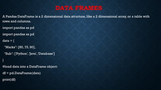 DATA FRAMES
A Pandas DataFrame is a 2 dimensional data structure, like a 2 dimensional array, or a table with
rows and columns.
import pandas as pd
import pandas as pd
data = {
"Marks": [80, 75, 90],
"Sub": ['Python', 'Java', 'Database']
}
#load data into a DataFrame object:
df = pd.DataFrame(data)
print(df)
 