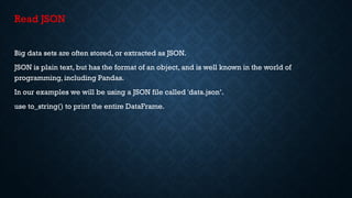 Read JSON
Big data sets are often stored, or extracted as JSON.
JSON is plain text, but has the format of an object, and is well known in the world of
programming, including Pandas.
In our examples we will be using a JSON file called 'data.json’.
use to_string() to print the entire DataFrame.
 
