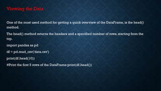 Viewing the Data
One of the most used method for getting a quick overview of the DataFrame, is the head()
method.
The head() method returns the headers and a specified number of rows, starting from the
top.
import pandas as pd
df = pd.read_csv('data.csv')
print(df.head(10))
#Print the first 5 rows of the DataFrame:print(df.head())
 