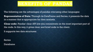 BENEFITS OF PANDAS
The following are the advantages of pandas overusing other languages:
Representation of Data: Through its DataFrame and Series, it presents the data
in a manner that is appropriate for data analysis.
Clear code: Pandas' clear API lets you concentrate on the most important part of
the code. In this way, it gives clear and brief code to the client.
It supports two data structures:
Series
Dataframe
 
