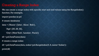 Creating a Range Index
We can create a range index with specific start and end values using the RangeIndex()
function. For example,
import pandas as pd
# create dataframe
data = {'Name': ['John', 'Alice', 'Bob'],
'Age': [25, 28, 32],
'City': ['New York', 'London', 'Paris']}
df = pd.DataFrame(data)
# create a range index
df = pd.DataFrame(data, index=pd.RangeIndex(5, 8, name='Index'))
print(df)
 