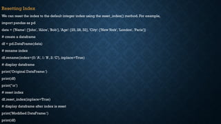 Resetting Index
We can reset the index to the default integer index using the reset_index() method. For example,
import pandas as pd
data = {'Name': ['John', 'Alice', 'Bob'], 'Age': [25, 28, 32], 'City': ['New York', 'London', 'Paris']}
# create a dataframe
df = pd.DataFrame(data)
# rename index
df.rename(index={0: 'A', 1: 'B', 2: 'C'}, inplace=True)
# display dataframe
print('Original DataFrame:')
print(df)
print('n’)
# reset index
df.reset_index(inplace=True)
# display dataframe after index is reset
print('Modified DataFrame:')
print(df)
 