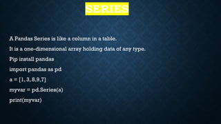 SERIES
A Pandas Series is like a column in a table.
It is a one-dimensional array holding data of any type.
Pip install pandas
import pandas as pd
a = [1, 3, 8,9,7]
myvar = pd.Series(a)
print(myvar)
 