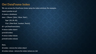 Get DataFrame Index
We can access the DataFrame Index using the index attribute. For example,
import pandas as pd
# create a dataframe
data = {'Name': ['John', 'Alice', 'Bob'],
'Age': [25, 28, 32],
'City': ['NewYork', 'London', 'Paris']}
df = pd.DataFrame(data)
# return index object
print(df.index)
# return index values
print(df.index.values)
Here,
df.index - returns the index object
df.index.values - returns the index values as a list
 