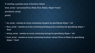 # creating a pandas.array of boolean values
bool_array = pd.array([True, False,True, False], dtype='bool')
print(bool_array)
print()
• int_array - creates an array containing integers by specifying dtype = 'int'
• float_array - creates an array containing floating-point numbers by specifying dtype =
'float'
• string_array - creates an array containing strings by specifying dtype = 'str'
• bool_array - creates an array containing boolean values (True or False) by specifying
dtype = 'bool'
 