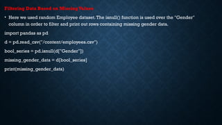 Filtering Data Based on MissingValues
• Here we used random Employee dataset.The isnull() function is used over the "Gender"
column in order to filter and print out rows containing missing gender data.
import pandas as pd
d = pd.read_csv("/content/employees.csv")
bool_series = pd.isnull(d["Gender"])
missing_gender_data = d[bool_series]
print(missing_gender_data)
 