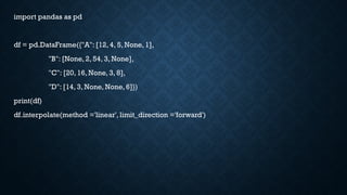 import pandas as pd
df = pd.DataFrame({"A": [12, 4, 5, None, 1],
"B": [None, 2, 54, 3, None],
"C": [20, 16, None, 3, 8],
"D": [14, 3, None, None, 6]})
print(df)
df.interpolate(method ='linear', limit_direction ='forward')
 