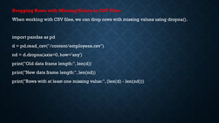 Dropping Rows with MissingValues in CSV Files
When working with CSV files, we can drop rows with missing values using dropna().
import pandas as pd
d = pd.read_csv("/content/employees.csv")
nd = d.dropna(axis=0, how='any')
print("Old data frame length:", len(d))
print("New data frame length:", len(nd))
print("Rows with at least one missing value:", (len(d) - len(nd)))
 
