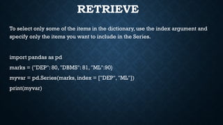 RETRIEVE
To select only some of the items in the dictionary, use the index argument and
specify only the items you want to include in the Series.
import pandas as pd
marks = {"DEP": 80, "DBMS": 81, "ML":90}
myvar = pd.Series(marks, index = ["DEP", "ML"])
print(myvar)
 