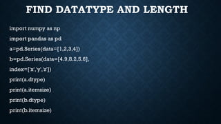 FIND DATATYPE AND LENGTH
import numpy as np
import pandas as pd
a=pd.Series(data=[1,2,3,4])
b=pd.Series(data=[4.9,8.2,5.6],
index=['x','y','z'])
print(a.dtype)
print(a.itemsize)
print(b.dtype)
print(b.itemsize)
 