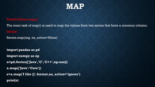 MAP
Pandas Series.map()
The main task of map() is used to map the values from two series that have a common column.
Syntax:
Series.map(arg, na_action=None)
import pandas as pd
import numpy as np
a=pd.Series(['Java','C','C++',np.nan])
a.map({'Java':'Core'})
s=a.map('I like {}'.format,na_action='ignore')
print(s)
 