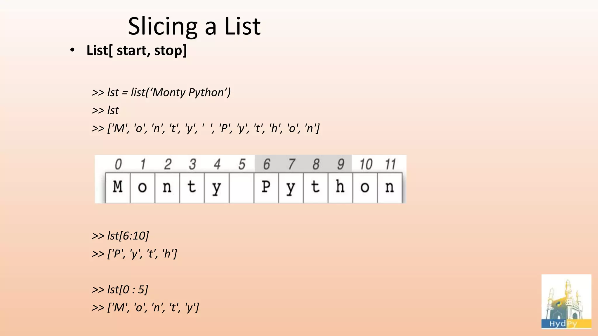 Slicing a List • List[ start, stop] >> lst = list(‘Monty Python’) >> lst >> ['M', 'o', 'n', 't', 'y', ' ', 'P', 'y', 't', 'h', 'o', 'n'] >> lst[6:10] >> ['P', 'y', 't', 'h'] >> lst[0 : 5] >> ['M', 'o', 'n', 't', 'y'] 