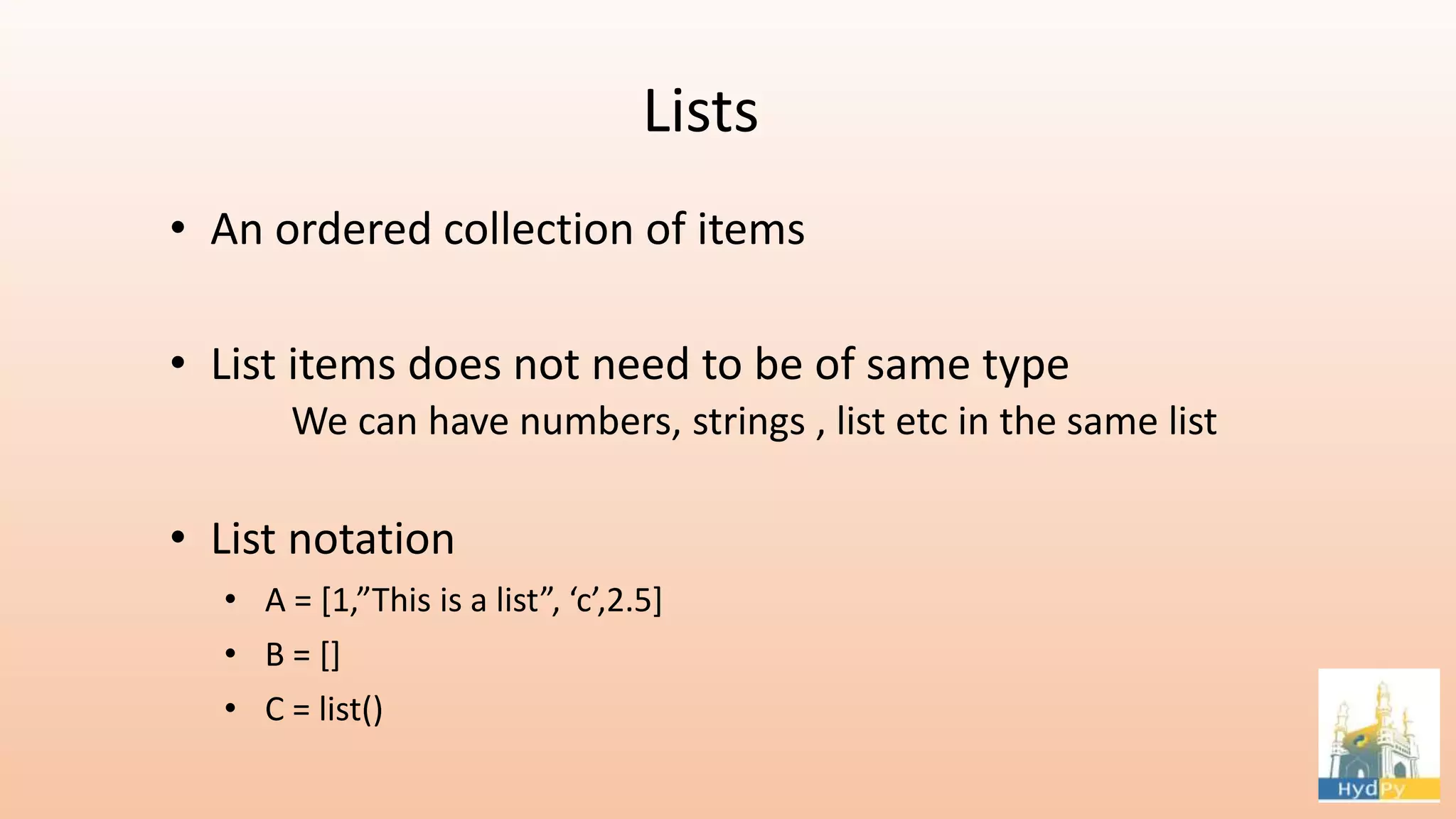 Lists • An ordered collection of items • List items does not need to be of same type We can have numbers, strings , list etc in the same list • List notation • A = [1,”This is a list”, ‘c’,2.5] • B = [] • C = list() 