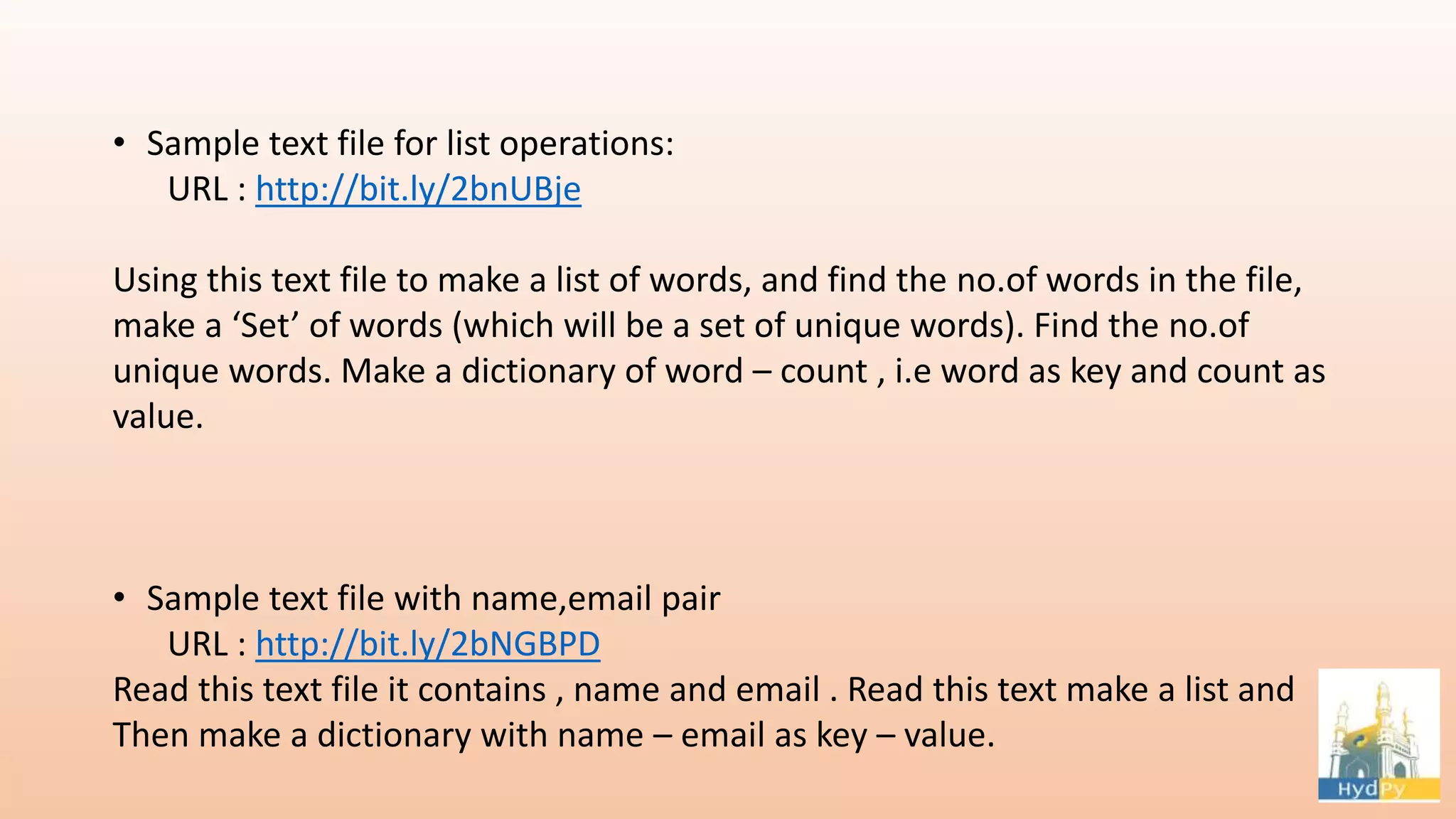 • Sample text file for list operations: URL : http://bit.ly/2bnUBje Using this text file to make a list of words, and find the no.of words in the file, make a ‘Set’ of words (which will be a set of unique words). Find the no.of unique words. Make a dictionary of word – count , i.e word as key and count as value. • Sample text file with name,email pair URL : http://bit.ly/2bNGBPD Read this text file it contains , name and email . Read this text make a list and Then make a dictionary with name – email as key – value. 