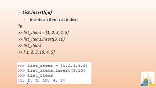 • List.insert(i,x)
- Inserts an item x at index i
Eg:
>> list_items = [1, 2, 3, 4, 5]
>> list_items.insert(3, 10)
>> list_items
>> [ 1, 2, 3, 10, 4, 5]
 