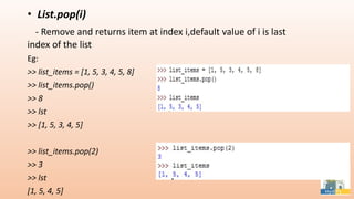 • List.pop(i)
- Remove and returns item at index i,default value of i is last
index of the list
Eg:
>> list_items = [1, 5, 3, 4, 5, 8]
>> list_items.pop()
>> 8
>> lst
>> [1, 5, 3, 4, 5]
>> list_items.pop(2)
>> 3
>> lst
[1, 5, 4, 5]
 
