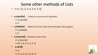 Some other methods of Lists
• >> a = [1, 2, 3, 4, 5, 6, 7, 6]
• a.count(x) # Returns occurrence of specified x
>> a.count(6)
>> 2
• a.index(x) # Returns the first index where the given value appears
>> a.index(6)
>> 5
• a.reverse() # Reverses order of list
>> a.reverse()
>> [6, 7, 6, 5, 4, 3, 2, 1]
• a.sort()
>> a
>> [1, 2, 3, 4, 5, 6, 6, 7]
 