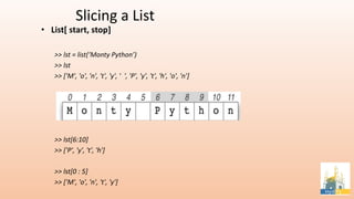 Slicing a List
• List[ start, stop]
>> lst = list(‘Monty Python’)
>> lst
>> ['M', 'o', 'n', 't', 'y', ' ', 'P', 'y', 't', 'h', 'o', 'n']
>> lst[6:10]
>> ['P', 'y', 't', 'h']
>> lst[0 : 5]
>> ['M', 'o', 'n', 't', 'y']
 