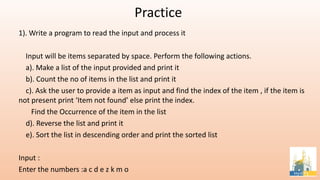 Practice
1). Write a program to read the input and process it
Input will be items separated by space. Perform the following actions.
a). Make a list of the input provided and print it
b). Count the no of items in the list and print it
c). Ask the user to provide a item as input and find the index of the item , if the item is
not present print ‘Item not found’ else print the index.
Find the Occurrence of the item in the list
d). Reverse the list and print it
e). Sort the list in descending order and print the sorted list
Input :
Enter the numbers :a c d e z k m o
 