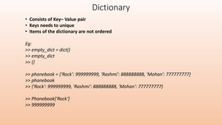 Dictionary
• Consists of Key– Value pair
• Keys needs to unique
• Items of the dictionary are not ordered
Eg:
>> empty_dict = dict()
>> empty_dict
>> {}
>> phonebook = {'Rock': 999999999, 'Rashmi': 888888888, 'Mohan': 777777777}
>> phonebook
>> {'Rock': 999999999, 'Rashmi': 888888888, 'Mohan': 777777777}
>> Phonebook['Rock‘]
>> 999999999
 