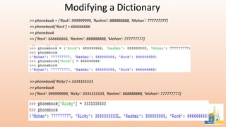 Modifying a Dictionary
>> phonebook = {'Rock': 999999999, 'Rashmi': 888888888, 'Mohan': 777777777}
>> phonebook['Rock‘] = 666666666
>> phonebook
>> {'Rock': 666666666, 'Rashmi': 888888888, 'Mohan': 777777777}
>> phonebook['Ricky'] = 3333333333
>> phonebook
>> {'Rock': 999999999, 'Ricky': 3333333333, 'Rashmi': 888888888, 'Mohan': 777777777}
 