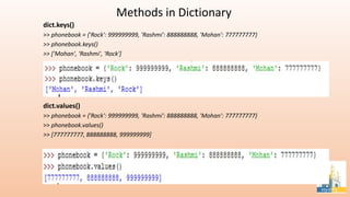 Methods in Dictionary
dict.keys()
>> phonebook = {'Rock': 999999999, 'Rashmi': 888888888, 'Mohan': 777777777}
>> phonebook.keys()
>> ['Mohan', 'Rashmi', 'Rock']
dict.values()
>> phonebook = {'Rock': 999999999, 'Rashmi': 888888888, 'Mohan': 777777777}
>> phonebook.values()
>> [777777777, 888888888, 999999999]
 
