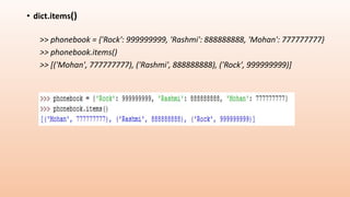 • dict.items()
>> phonebook = {'Rock': 999999999, 'Rashmi': 888888888, 'Mohan': 777777777}
>> phonebook.items()
>> [('Mohan', 777777777), ('Rashmi', 888888888), ('Rock', 999999999)]
 