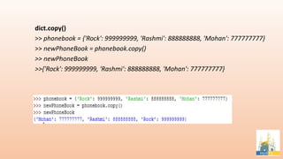dict.copy()
>> phonebook = {'Rock': 999999999, 'Rashmi': 888888888, 'Mohan': 777777777}
>> newPhoneBook = phonebook.copy()
>> newPhoneBook
>>{'Rock': 999999999, 'Rashmi': 888888888, 'Mohan': 777777777}
 