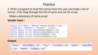Practice
2. Write a program to read the names from the user and make a list of
names , then loop through the list of name and ask for email.
Make a dictionary of name,email
Sample Input :
Output:
 