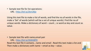 • Sample text file for list operations:
URL : http://bit.ly/2bnUBje
Using this text file to make a list of words, and find the no.of words in the file,
make a ‘Set’ of words (which will be a set of unique words). Find the no.of
unique words. Make a dictionary of word – count , i.e word as key and count as
value.
• Sample text file with name,email pair
URL : http://bit.ly/2bNGBPD
Read this text file it contains , name and email . Read this text make a list and
Then make a dictionary with name – email as key – value.
 