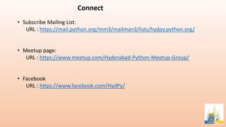 • Subscribe Mailing List:
URL : https://mail.python.org/mm3/mailman3/lists/hydpy.python.org/
• Meetup page:
URL : https://www.meetup.com/Hyderabad-Python-Meetup-Group/
• Facebook
URL : https://www.facebook.com/HydPy/
Connect
 