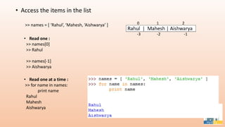 • Access the items in the list
>> names = [ ‘Rahul’, ‘Mahesh, ‘Aishwarya’ ]
• Read one :
>> names[0]
>> Rahul
>> names[-1]
>> Aishwarya
• Read one at a time :
>> for name in names:
print name
Rahul
Mahesh
Aishwarya
 