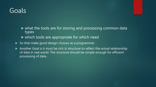 Goals
 what the tools are for storing and processing common data
types
 which tools are appropriate for which need
 So that make good design choices as a programmer
 Another Goal is it must be rich in structure to reflect the actual relationship
of data in real world .The structure should be simple enough for efficient
processing of data .
 