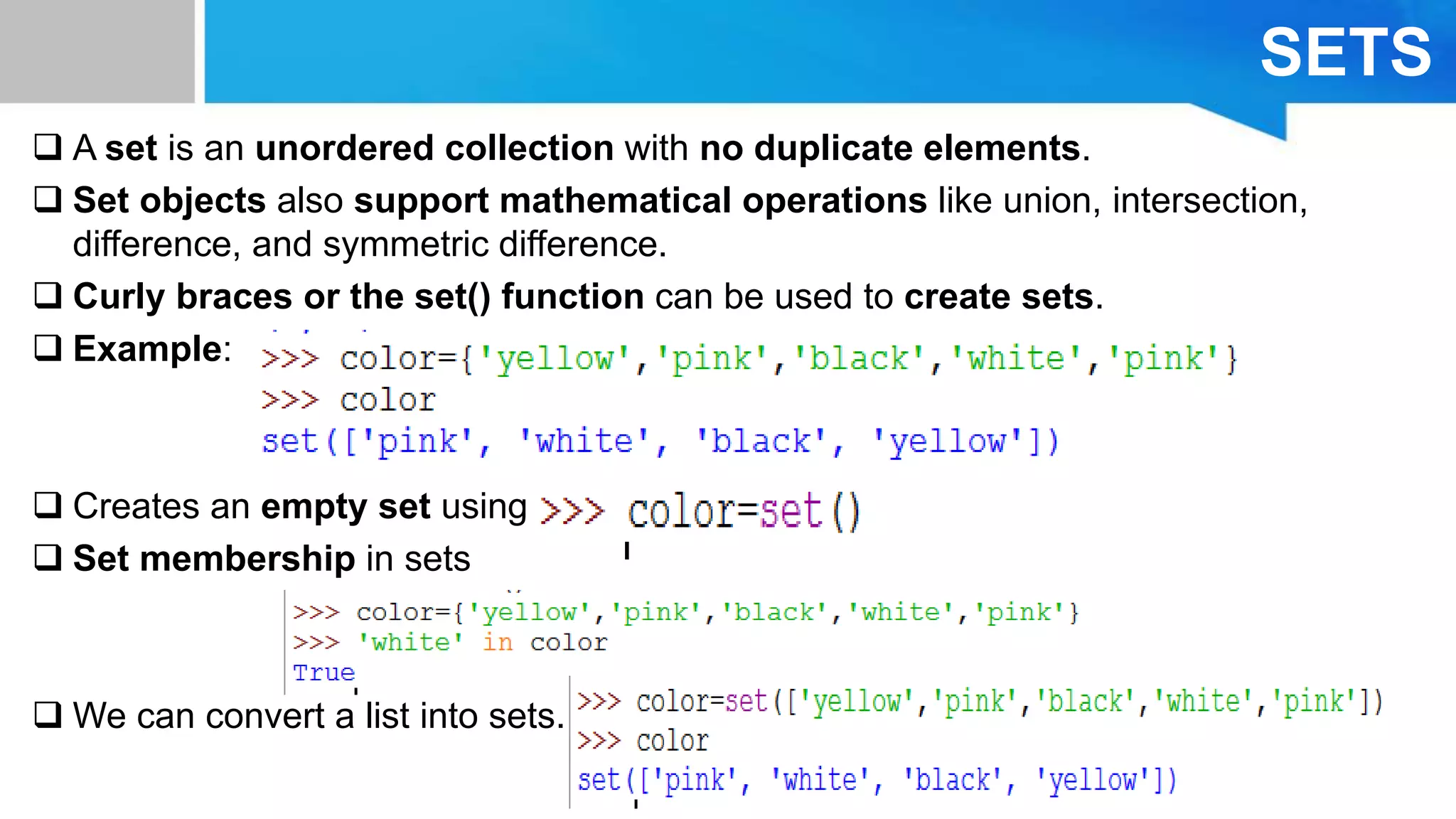 SETS
 A set is an unordered collection with no duplicate elements.
 Set objects also support mathematical operations like union, intersection,
difference, and symmetric difference.
 Curly braces or the set() function can be used to create sets.
 Example:
 Creates an empty set using
 Set membership in sets
 We can convert a list into sets.
 