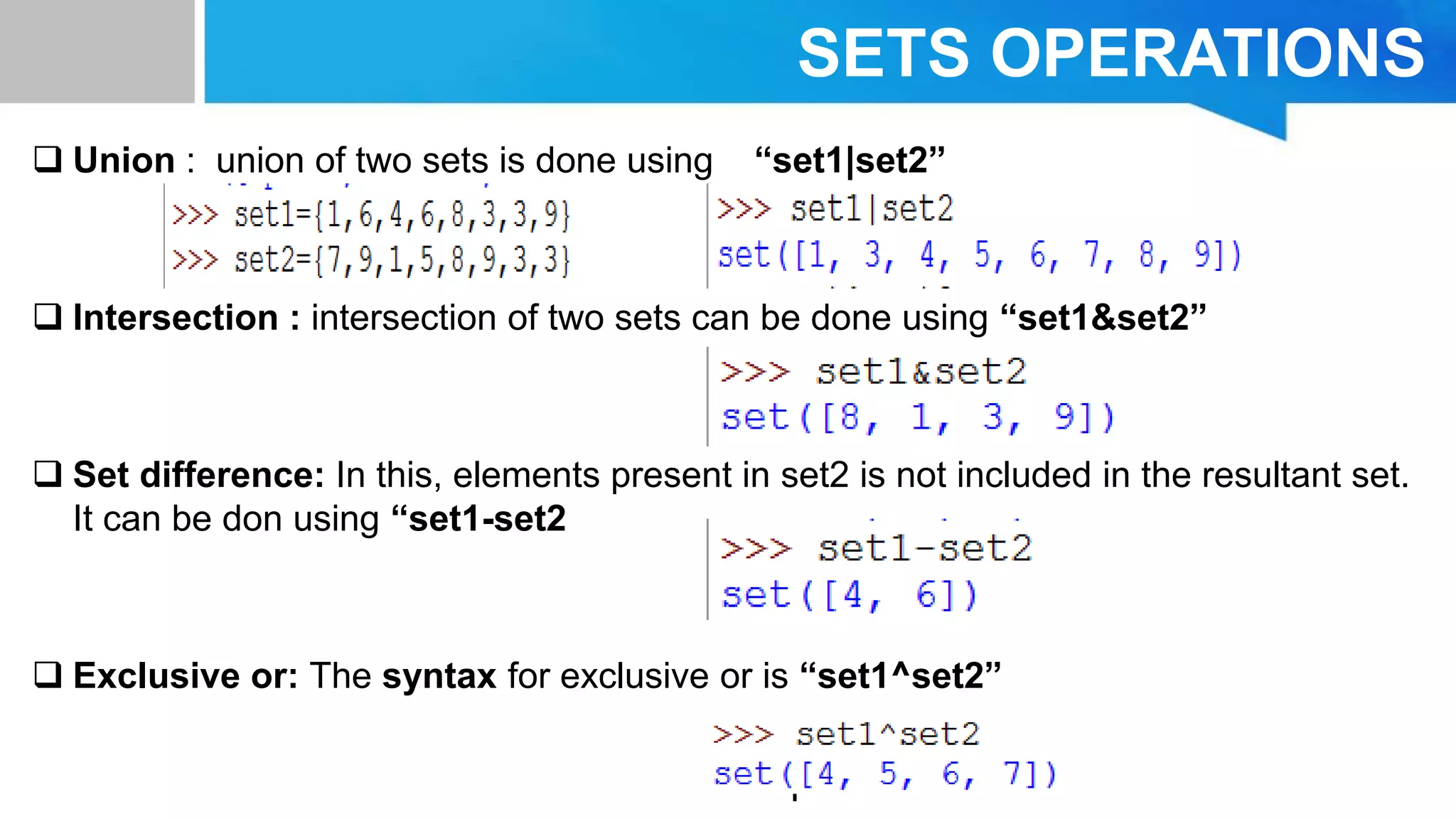 SETS OPERATIONS
 Union : union of two sets is done using “set1|set2”
 Intersection : intersection of two sets can be done using “set1&set2”
 Set difference: In this, elements present in set2 is not included in the resultant set.
It can be don using “set1-set2
 Exclusive or: The syntax for exclusive or is “set1^set2”
 