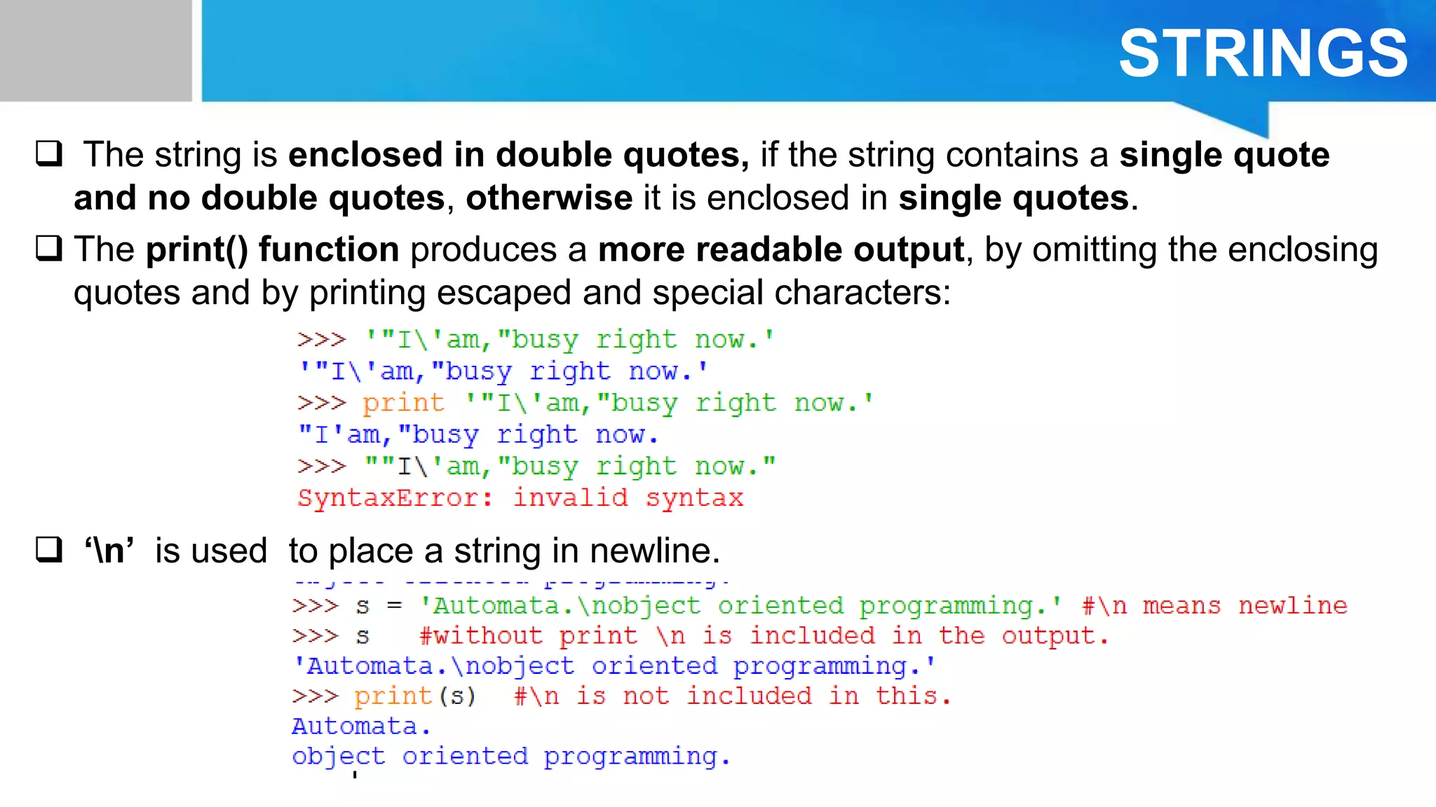 STRINGS
 The string is enclosed in double quotes, if the string contains a single quote
and no double quotes, otherwise it is enclosed in single quotes.
 The print() function produces a more readable output, by omitting the enclosing
quotes and by printing escaped and special characters:
 ‘n’ is used to place a string in newline.
 