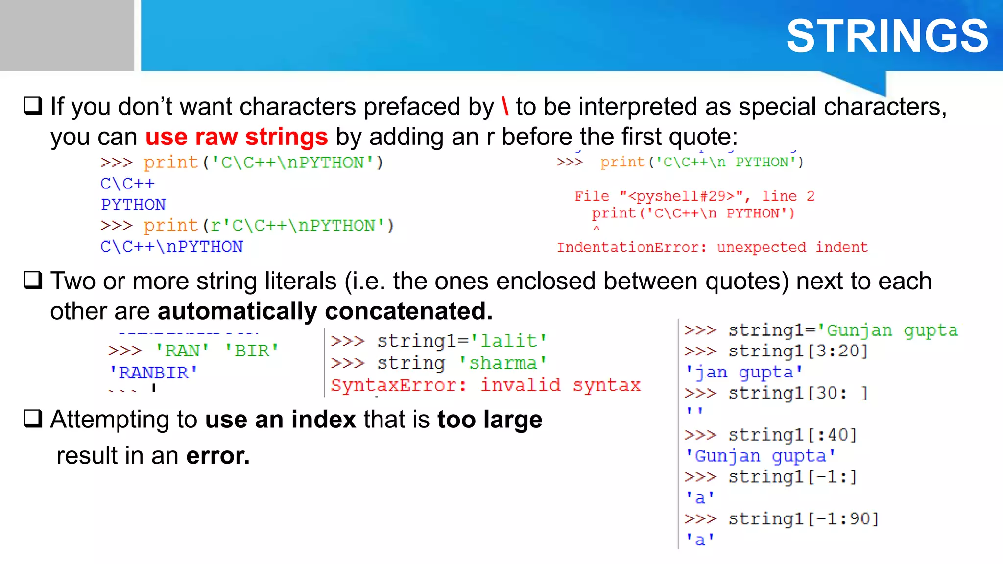 STRINGS
 If you don’t want characters prefaced by  to be interpreted as special characters,
you can use raw strings by adding an r before the ﬁrst quote:
 Two or more string literals (i.e. the ones enclosed between quotes) next to each
other are automatically concatenated.
 Attempting to use an index that is too large
result in an error.
 