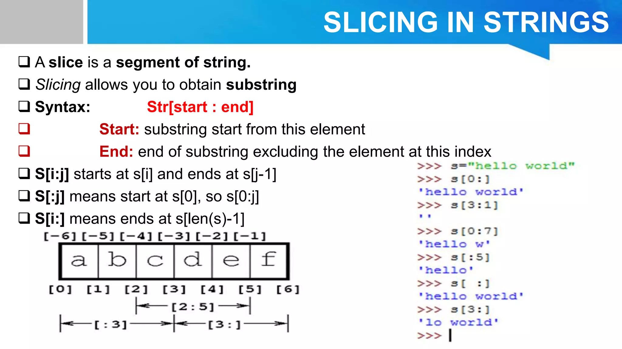 SLICING IN STRINGS
 A slice is a segment of string.
 Slicing allows you to obtain substring
 Syntax: Str[start : end]
 Start: substring start from this element
 End: end of substring excluding the element at this index
 S[i:j] starts at s[i] and ends at s[j-1]
 S[:j] means start at s[0], so s[0:j]
 S[i:] means ends at s[len(s)-1]
 