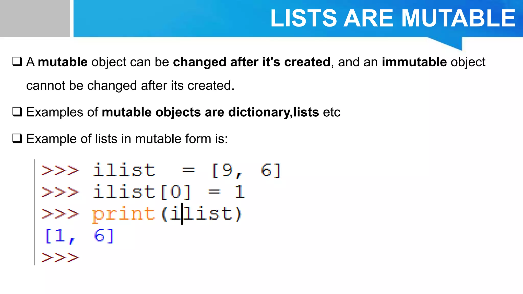 LISTS ARE MUTABLE
 A mutable object can be changed after it's created, and an immutable object
cannot be changed after its created.
 Examples of mutable objects are dictionary,lists etc
 Example of lists in mutable form is:
 