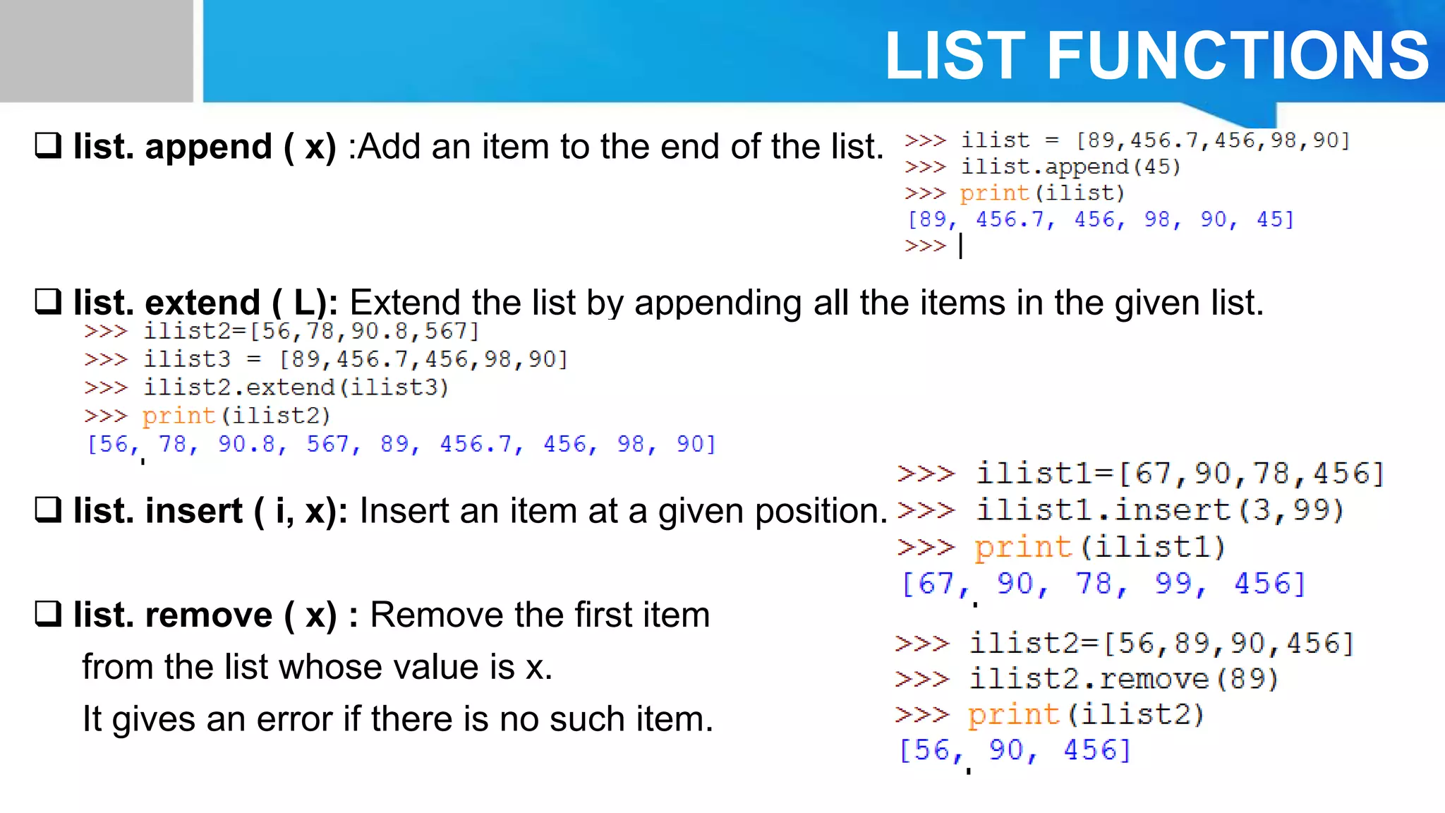 LIST FUNCTIONS
 list. append ( x) :Add an item to the end of the list.
 list. extend ( L): Extend the list by appending all the items in the given list.
 list. insert ( i, x): Insert an item at a given position.
 list. remove ( x) : Remove the ﬁrst item
from the list whose value is x.
It gives an error if there is no such item.
 