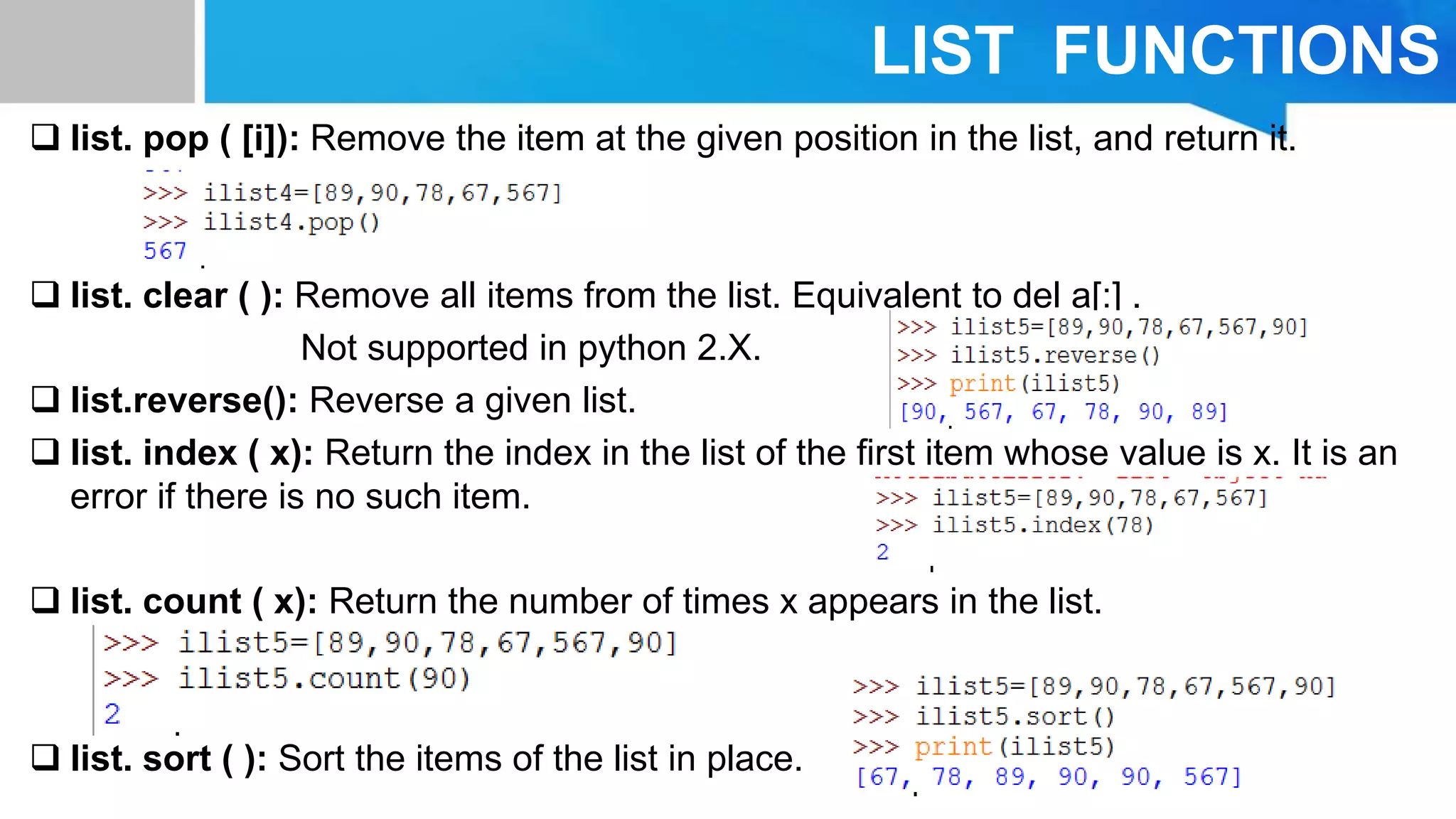 LIST FUNCTIONS
 list. pop ( [i]): Remove the item at the given position in the list, and return it.
 list. clear ( ): Remove all items from the list. Equivalent to del a[:] .
Not supported in python 2.X.
 list.reverse(): Reverse a given list.
 list. index ( x): Return the index in the list of the ﬁrst item whose value is x. It is an
error if there is no such item.
 list. count ( x): Return the number of times x appears in the list.
 list. sort ( ): Sort the items of the list in place.
 