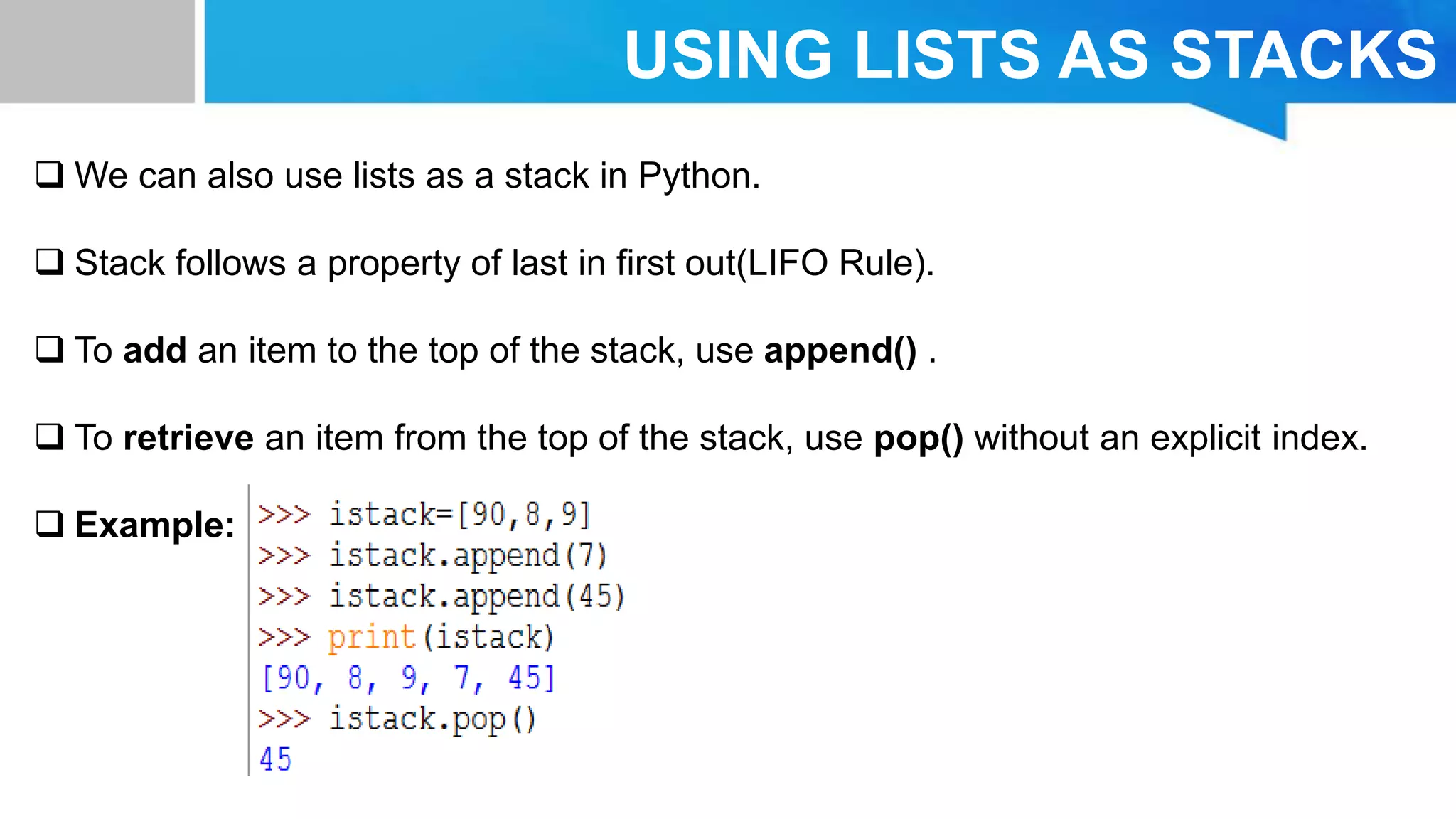 USING LISTS AS STACKS
 We can also use lists as a stack in Python.
 Stack follows a property of last in first out(LIFO Rule).
 To add an item to the top of the stack, use append() .
 To retrieve an item from the top of the stack, use pop() without an explicit index.
 Example:
 