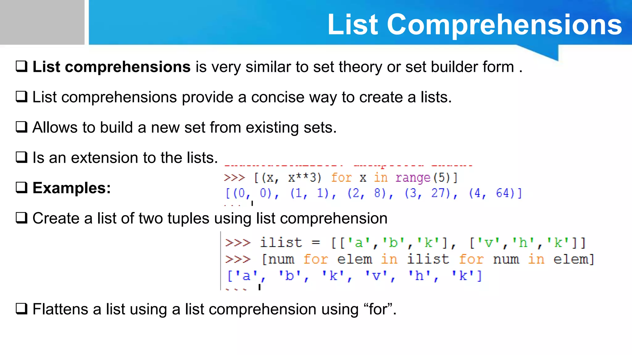 List Comprehensions
 List comprehensions is very similar to set theory or set builder form .
 List comprehensions provide a concise way to create a lists.
 Allows to build a new set from existing sets.
 Is an extension to the lists.
 Examples:
 Create a list of two tuples using list comprehension
 Flattens a list using a list comprehension using “for”.
 